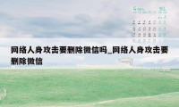 网络人身攻击要删除微信吗_网络人身攻击要删除微信